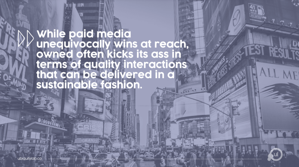 While paid media unequivocally wins at reach, owned often kicks its ass in terms of quality interactions that can be delivered in a sustainable fashion.